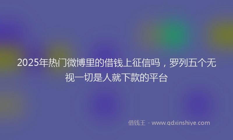 2025年热门微博里的借钱上征信吗，罗列五个无视一切是人就下款的平台