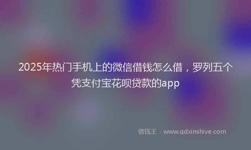 2025年热门手机上的微信借钱怎么借，罗列五个凭支付宝花呗贷款的app