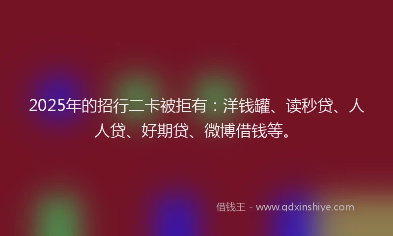 2025年的招行二卡被拒有：洋钱罐、读秒贷、人人贷、好期贷、微博借钱等。