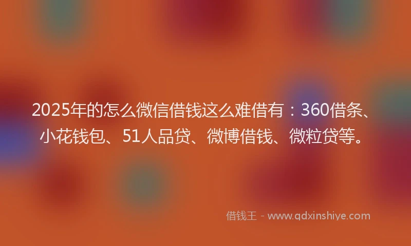 2025年的怎么微信借钱这么难借有：360借条、小花钱包、51人品贷、微博借钱、微粒贷等。