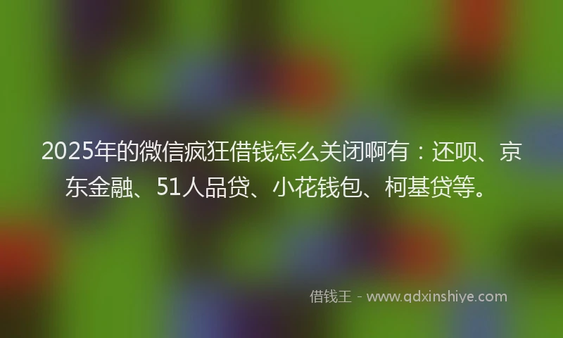 2025年的微信疯狂借钱怎么关闭啊有：还呗、京东金融、51人品贷、小花钱包、柯基贷等。