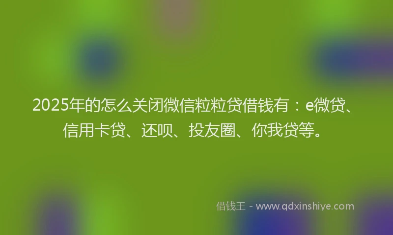 2025年的怎么关闭微信粒粒贷借钱有：e微贷、信用卡贷、还呗、投友圈、你我贷等。