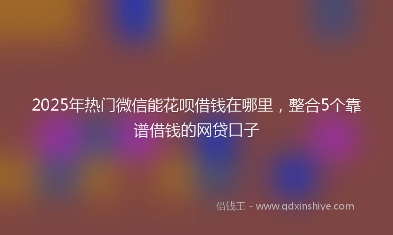 2025年热门微信能花呗借钱在哪里，整合5个靠谱借钱的网贷口子
