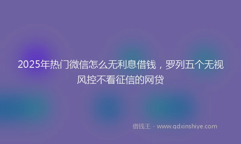 2025年热门微信怎么无利息借钱，罗列五个无视风控不看征信的网贷