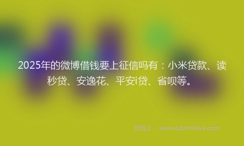 2025年的微博借钱要上征信吗有：小米贷款、读秒贷、安逸花、平安i贷、省呗等。