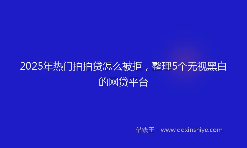 2025年热门拍拍贷怎么被拒，整理5个无视黑白的网贷平台