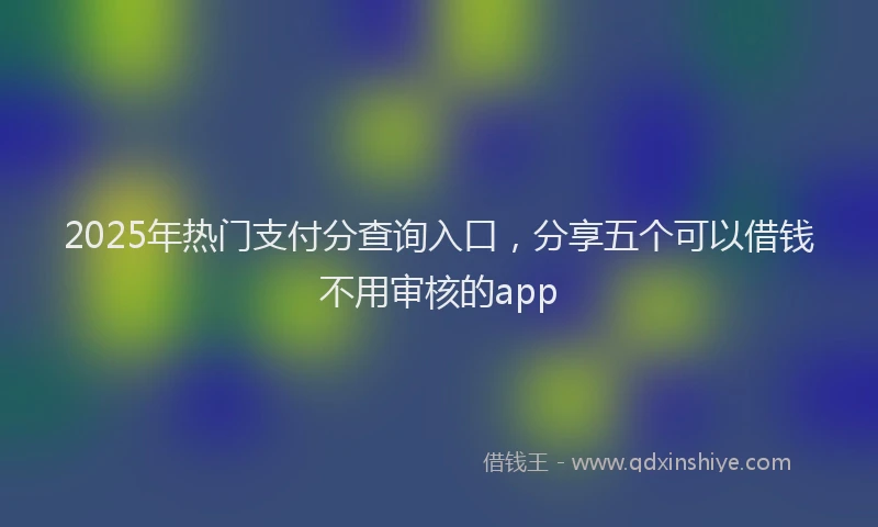 2025年热门支付分查询入口，分享五个可以借钱不用审核的app