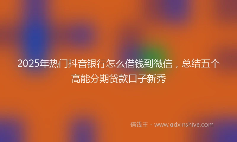 2025年热门抖音银行怎么借钱到微信，总结五个高能分期贷款口子新秀