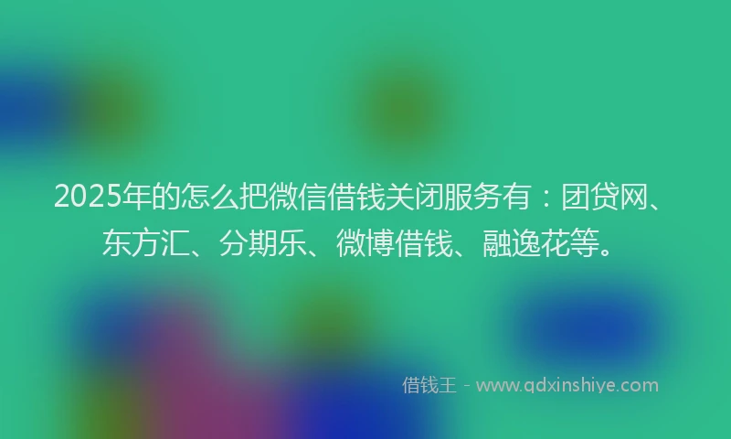 2025年的怎么把微信借钱关闭服务有：团贷网、东方汇、分期乐、微博借钱、融逸花等。