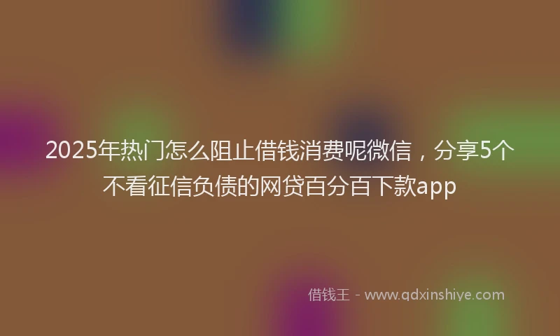 2025年热门怎么阻止借钱消费呢微信，分享5个不看征信负债的网贷百分百下款app