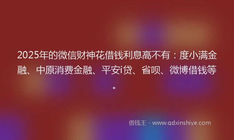 2025年的微信财神花借钱利息高不有：度小满金融、中原消费金融、平安i贷、省呗、微博借钱等。