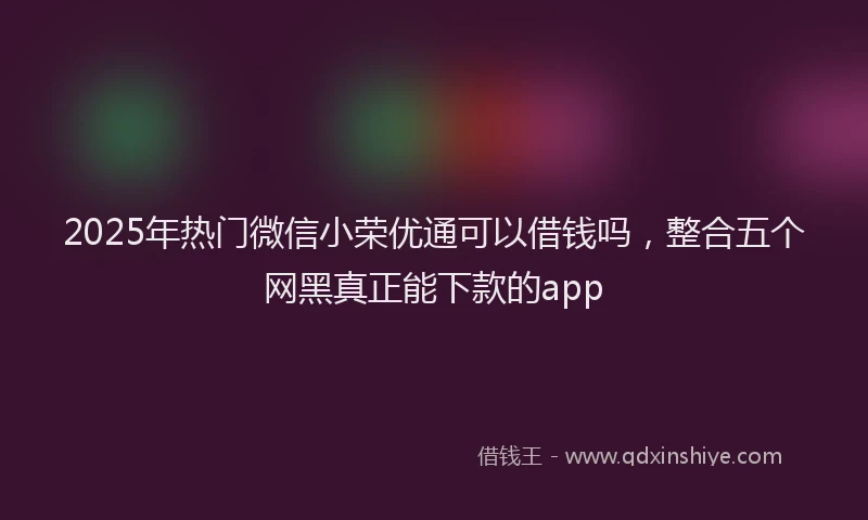 2025年热门微信小荣优通可以借钱吗，整合五个网黑真正能下款的app