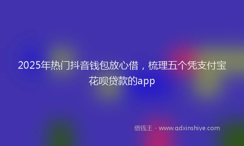 2025年热门抖音钱包放心借，梳理五个凭支付宝花呗贷款的app