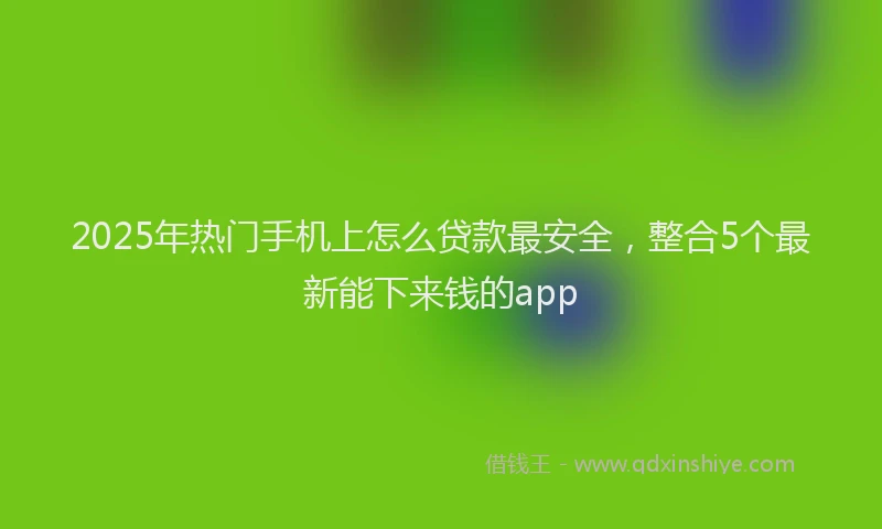 2025年热门手机上怎么贷款最安全，整合5个最新能下来钱的app