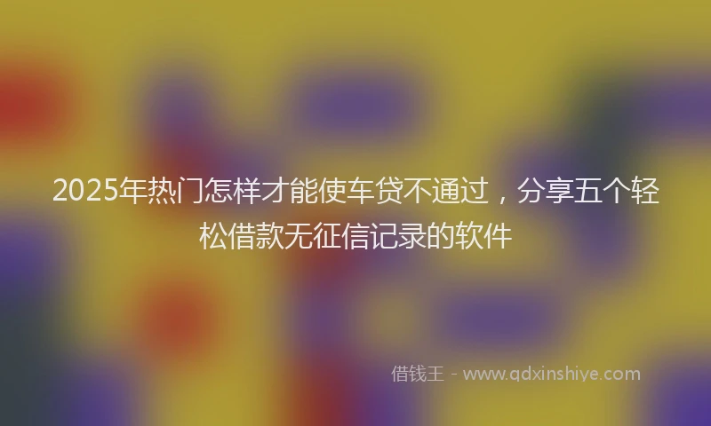 2025年热门怎样才能使车贷不通过，分享五个轻松借款无征信记录的软件