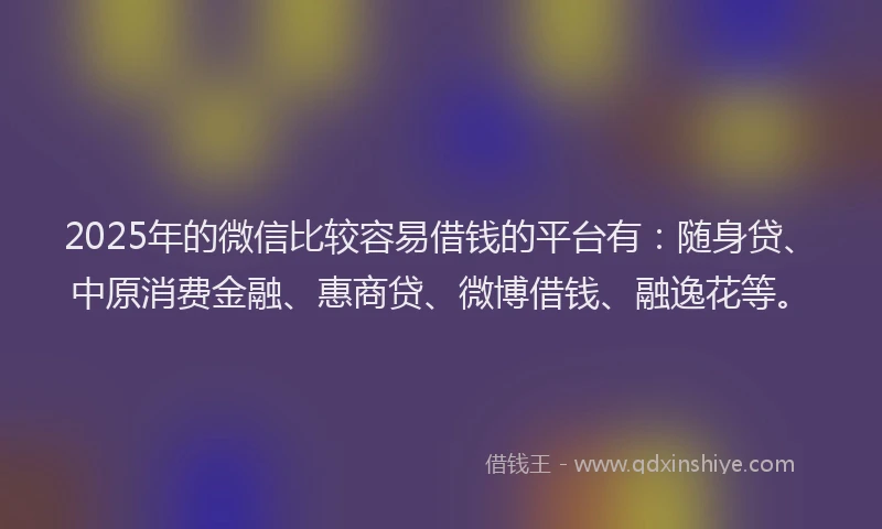 2025年的微信比较容易借钱的平台有：随身贷、中原消费金融、惠商贷、微博借钱、融逸花等。