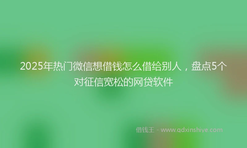 2025年热门微信想借钱怎么借给别人，盘点5个对征信宽松的网贷软件