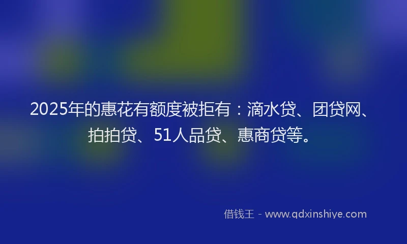 2025年的惠花有额度被拒有：滴水贷、团贷网、拍拍贷、51人品贷、惠商贷等。