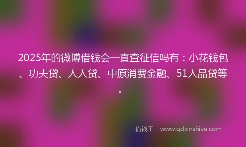 2025年的微博借钱会一直查征信吗有：小花钱包、功夫贷、人人贷、中原消费金融、51人品贷等。