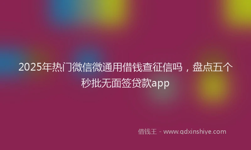 2025年热门微信微通用借钱查征信吗，盘点五个秒批无面签贷款app