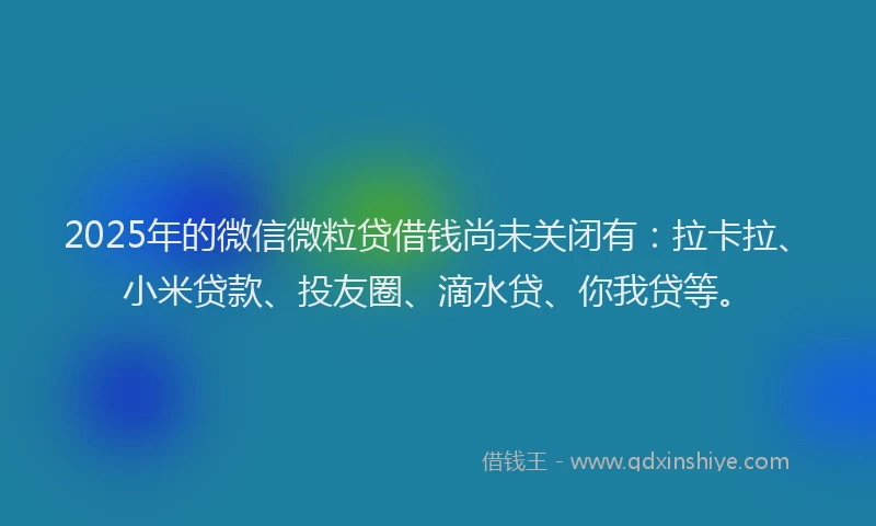 2025年的微信微粒贷借钱尚未关闭有：拉卡拉、小米贷款、投友圈、滴水贷、你我贷等。