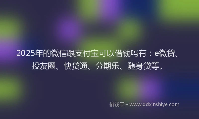 2025年的微信跟支付宝可以借钱吗有：e微贷、投友圈、快贷通、分期乐、随身贷等。