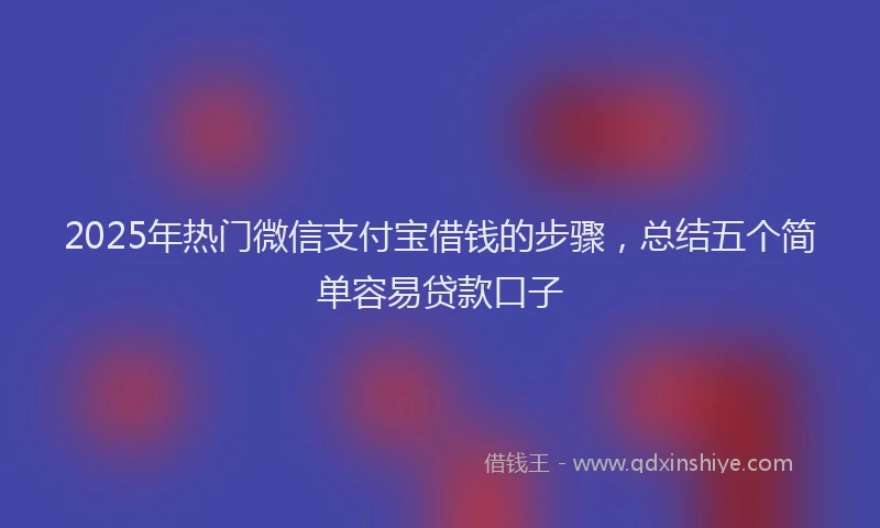 2025年热门微信支付宝借钱的步骤，总结五个简单容易贷款口子