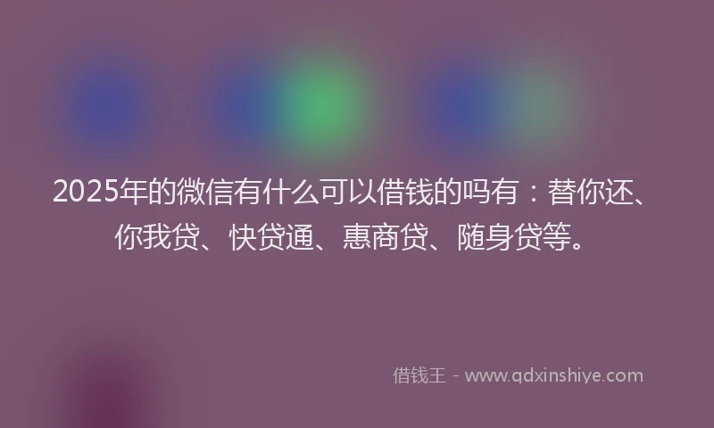 2025年的微信有什么可以借钱的吗有：替你还、你我贷、快贷通、惠商贷、随身贷等。