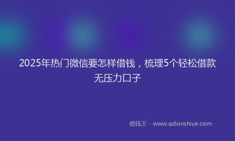 2025年热门微信要怎样借钱，梳理5个轻松借款无压力口子