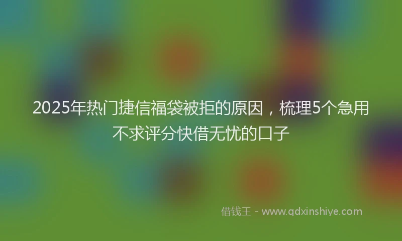 2025年热门捷信福袋被拒的原因，梳理5个急用不求评分快借无忧的口子
