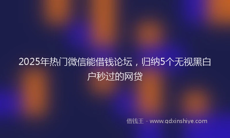 2025年热门微信能借钱论坛，归纳5个无视黑白户秒过的网贷