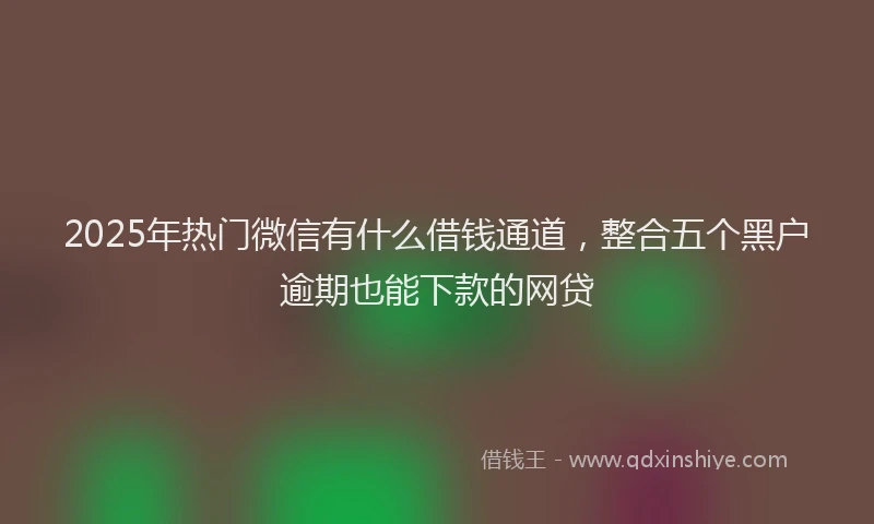 2025年热门微信有什么借钱通道，整合五个黑户逾期也能下款的网贷