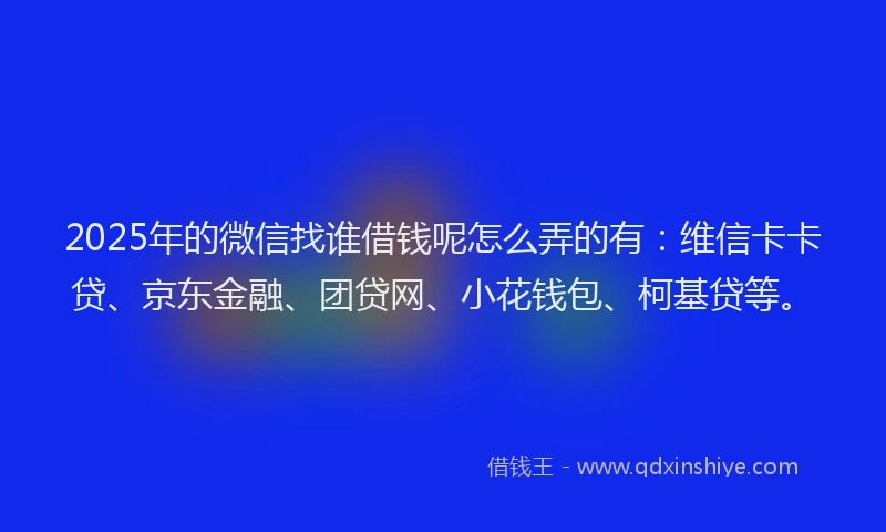 2025年的微信找谁借钱呢怎么弄的有：维信卡卡贷、京东金融、团贷网、小花钱包、柯基贷等。
