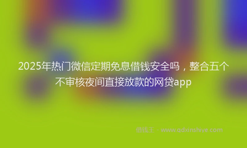 2025年热门微信定期免息借钱安全吗，整合五个不审核夜间直接放款的网贷app