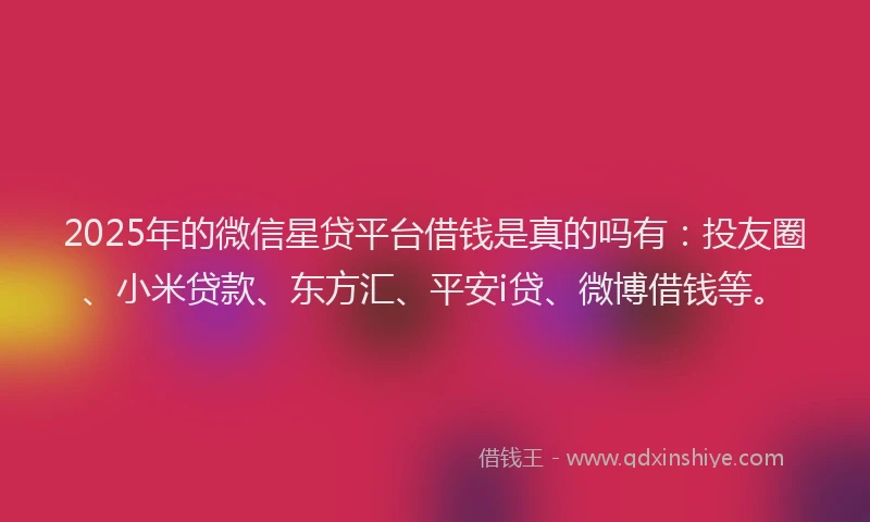2025年的微信星贷平台借钱是真的吗有：投友圈、小米贷款、东方汇、平安i贷、微博借钱等。