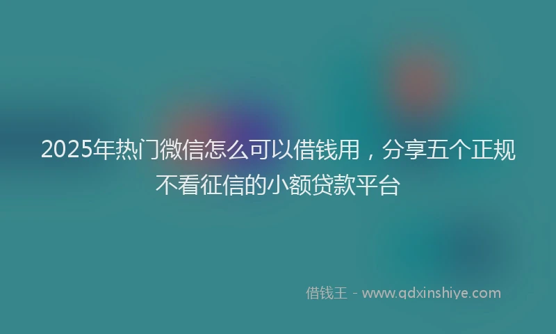 2025年热门微信怎么可以借钱用，分享五个正规不看征信的小额贷款平台