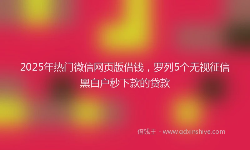 2025年热门微信网页版借钱，罗列5个无视征信黑白户秒下款的贷款