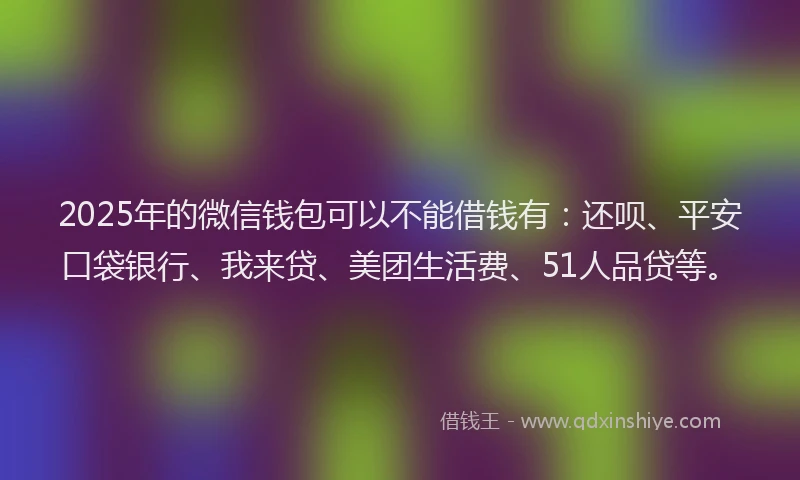 2025年的微信钱包可以不能借钱有：还呗、平安口袋银行、我来贷、美团生活费、51人品贷等。