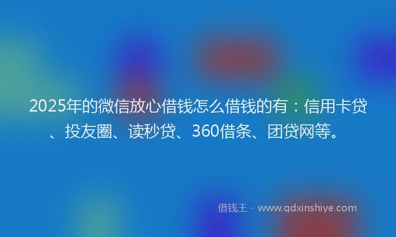 2025年的微信放心借钱怎么借钱的有：信用卡贷、投友圈、读秒贷、360借条、团贷网等。