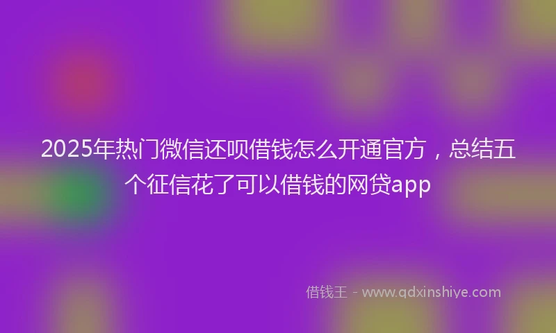 2025年热门微信还呗借钱怎么开通官方，总结五个征信花了可以借钱的网贷app