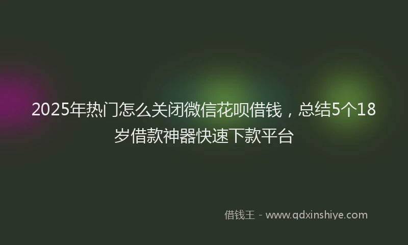 2025年热门怎么关闭微信花呗借钱，总结5个18岁借款神器快速下款平台