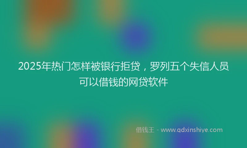 2025年热门怎样被银行拒贷，罗列五个失信人员可以借钱的网贷软件