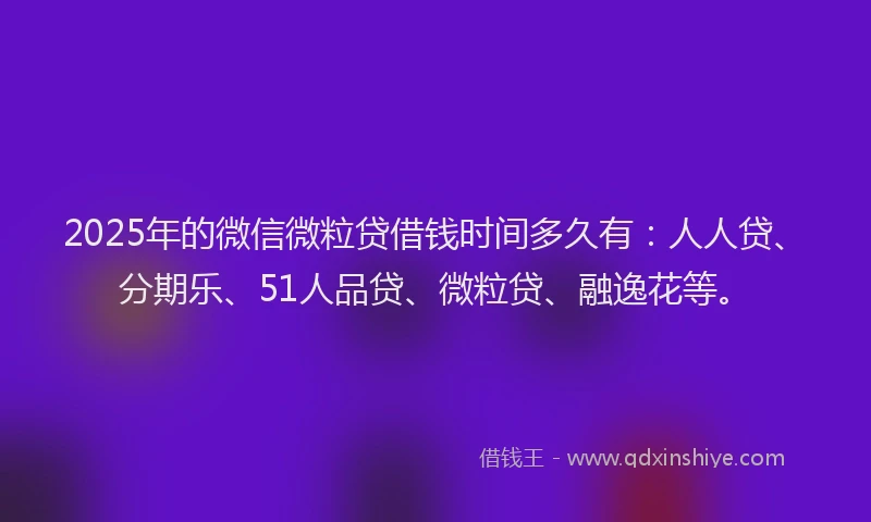 2025年的微信微粒贷借钱时间多久有：人人贷、分期乐、51人品贷、微粒贷、融逸花等。