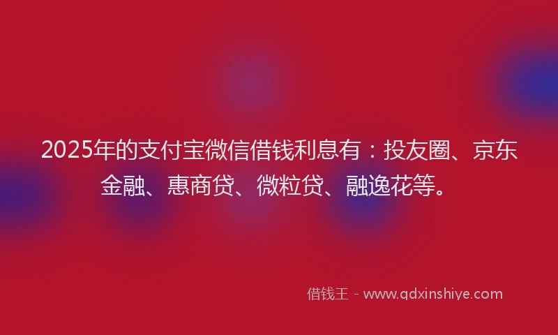 2025年的支付宝微信借钱利息有：投友圈、京东金融、惠商贷、微粒贷、融逸花等。