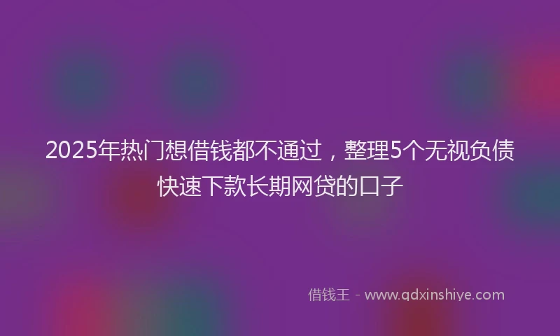 2025年热门想借钱都不通过，整理5个无视负债快速下款长期网贷的口子