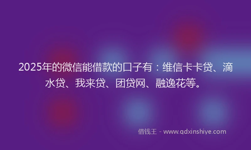 2025年的微信能借款的口子有：维信卡卡贷、滴水贷、我来贷、团贷网、融逸花等。