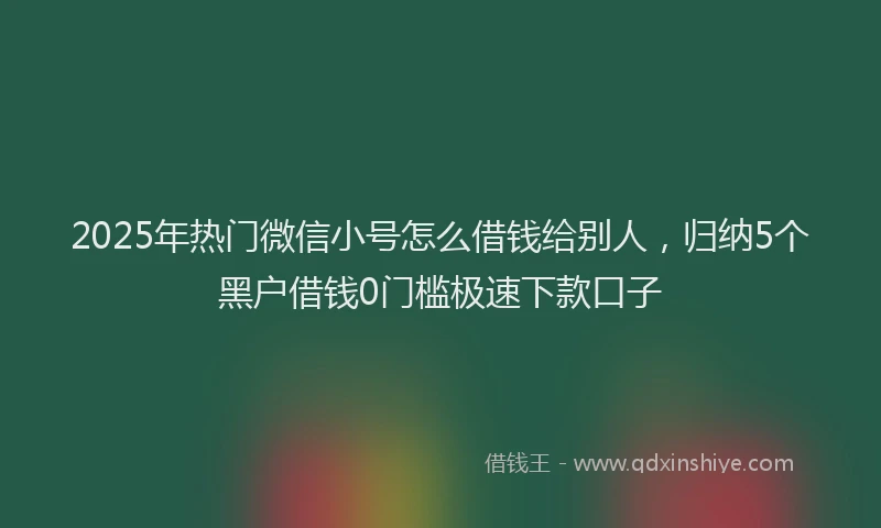 2025年热门微信小号怎么借钱给别人，归纳5个黑户借钱0门槛极速下款口子