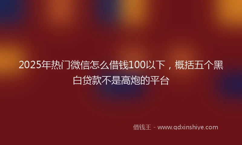 2025年热门微信怎么借钱100以下，概括五个黑白贷款不是高炮的平台
