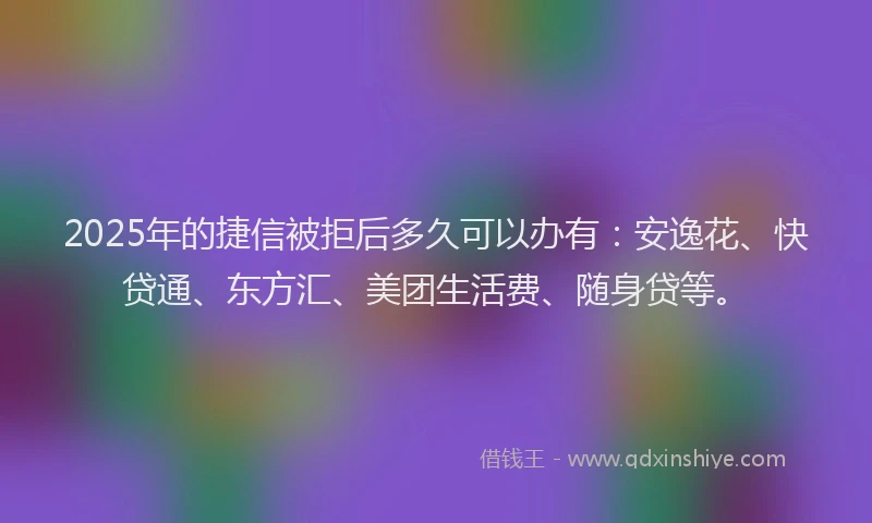 2025年的捷信被拒后多久可以办有：安逸花、快贷通、东方汇、美团生活费、随身贷等。