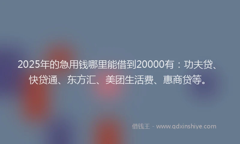 2025年的急用钱哪里能借到20000有：功夫贷、快贷通、东方汇、美团生活费、惠商贷等。